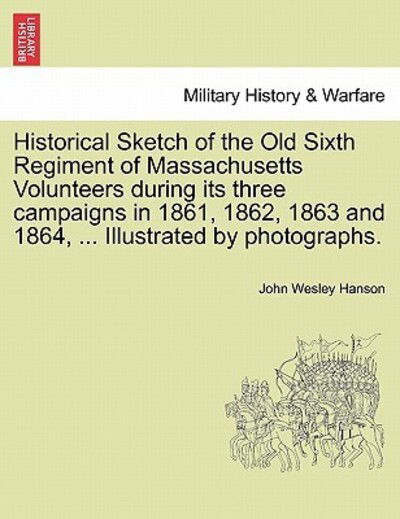 Cover for John Wesley Hanson · Historical Sketch of the Old Sixth Regiment of Massachusetts Volunteers During Its Three Campaigns in 1861, 1862, 1863 and 1864, ... Illustrated by Ph (Paperback Book) (2011)