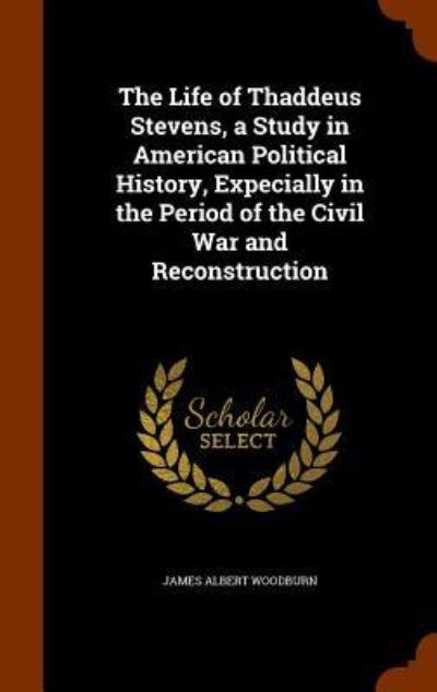 Cover for James Albert Woodburn · The Life of Thaddeus Stevens, a Study in American Political History, Expecially in the Period of the Civil War and Reconstruction (Hardcover Book) (2015)