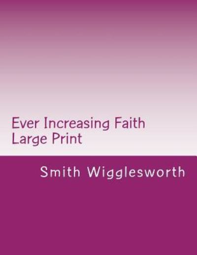 Ever Increasing Faith Large Print : A Life and Ministry of Faith and Miracles - Smith Wigglesworth - Books - Createspace Independent Publishing Platf - 9781548000257 - June 9, 2017