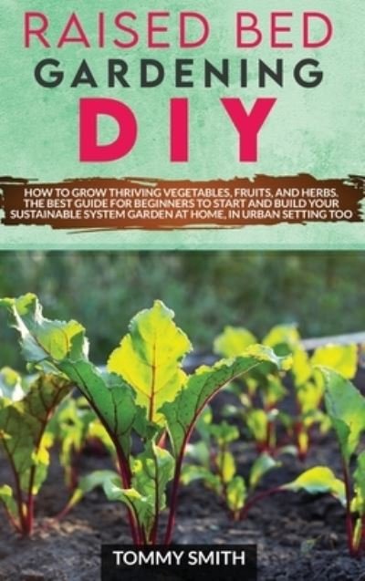 Cover for Tommy Smith · Raised Bed Gardening Diy: How to Grow Thriving Vegetables, Fruits, and Herbs. The Best Guide for Beginners to Start and Build Your Sustainable System Garden at Home, in Urban Setting too (Hardcover Book) (2021)