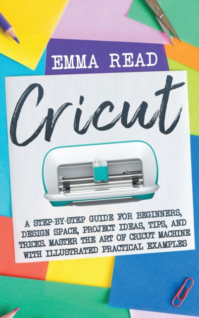 Cover for Emma Read · Cricut: A Step-by-Step Guide for Beginners, Design Space, Project Ideas, Tips, and Tricks. Master the Art of Cricut Machine with Illustrated Practical Examples (Inbunden Bok) (2021)