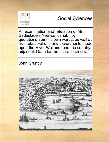 An Examination and Refutation of Mr. Badeslade's New-cut Canal, . by Quotations from His Own Words, As Well As from Observations and Experiments Made Upo - John Grundy - Książki - Gale Ecco, Print Editions - 9781171419259 - 6 sierpnia 2010