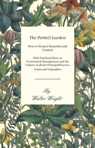 Cover for Walter Wright · The Perfect Garden - How to Keep it Beautiful and Fruitful - With Practical Hints on Economical Management and the Culture of all the Principal Flowers, Fruits and Vegetables (Taschenbuch) (2016)