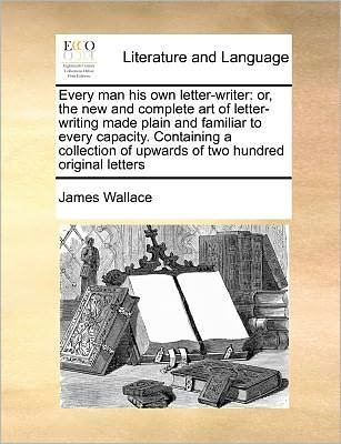 Cover for James Wallace · Every Man His Own Letter-writer: Or, the New and Complete Art of Letter-writing Made Plain and Familiar to Every Capacity. Containing a Collection of (Paperback Book) (2010)