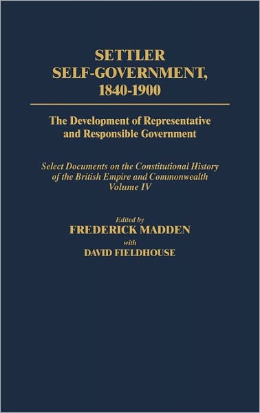 Cover for David Fieldhouse · Settler Self-Government 1840-1900: The Development of Representative and Responsible Government; Select Documents on the Constitutional History of the British Empire and Commonwealth; Volume IV - Documents in Imperial History (Hardcover Book) (2000)