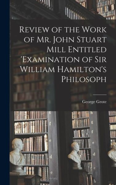 Cover for George Grote · Review of the Work of Mr. John Stuart Mill Entitled 'Examination of Sir William Hamilton's Philosoph (Book) (2022)