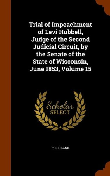 Cover for T C Leland · Trial of Impeachment of Levi Hubbell, Judge of the Second Judicial Circuit, by the Senate of the State of Wisconsin, June 1853, Volume 15 (Hardcover Book) (2015)