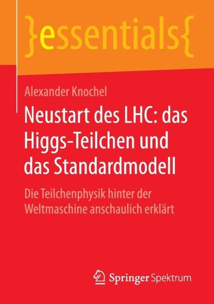 Cover for Alexander Knochel · Neustart Des Lhc: Das Higgs-Teilchen Und Das Standardmodell: Die Teilchenphysik Hinter Der Weltmaschine Anschaulich Erklart - Essentials (Paperback Book) [1. Aufl. 2016 edition] (2016)