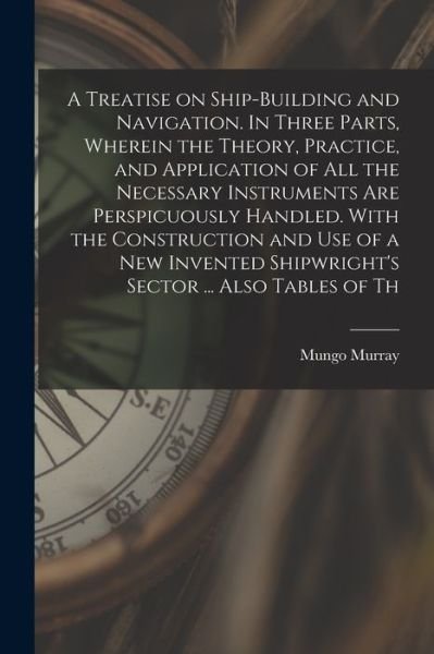 Cover for Mungo Murray · Treatise on Ship-Building and Navigation. in Three Parts, Wherein the Theory, Practice, and Application of All the Necessary Instruments Are Perspicuously Handled. with the Construction and Use of a New Invented Shipwright's Sector ... Also Tables of Th (Buch) (2022)