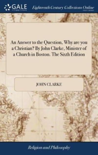 An Answer to the Question, Why Are You a Christian? by John Clarke, Minister of a Church in Boston. the Sixth Edition - John Clarke - Kirjat - Gale Ecco, Print Editions - 9781379426264 - tiistai 17. huhtikuuta 2018