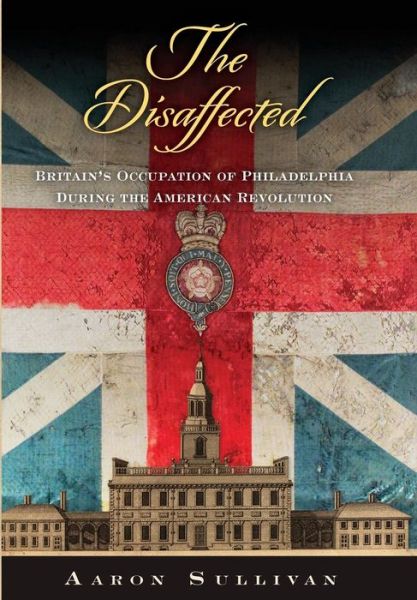 Cover for Aaron Sullivan · The Disaffected: Britain's Occupation of Philadelphia During the American Revolution - Early American Studies (Hardcover Book) (2019)