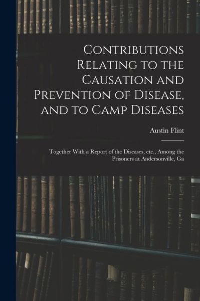 Cover for Austin Flint · Contributions Relating to the Causation and Prevention of Disease, and to Camp Diseases; Together with a Report of the Diseases, etc. , among the Prisoners at Andersonville, Ga (Book) (2022)