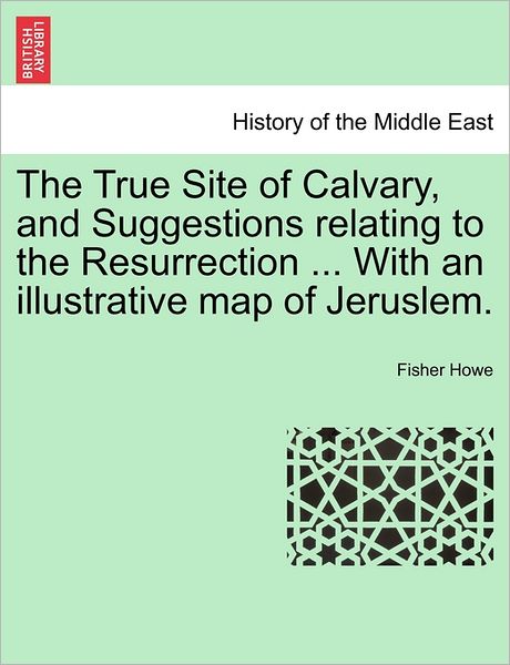 Cover for Fisher Howe · The True Site of Calvary, and Suggestions Relating to the Resurrection ... with an Illustrative Map of Jeruslem. (Paperback Book) (2011)