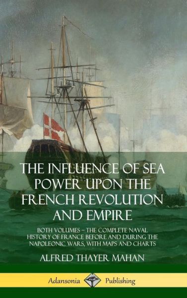 Cover for Alfred Thayer Mahan · The Influence of Sea Power Upon the French Revolution and Empire Both Volumes, the Complete Naval History of France before and during the Napoleonic Wars, with Maps and Charts (Hardcover Book) (2018)