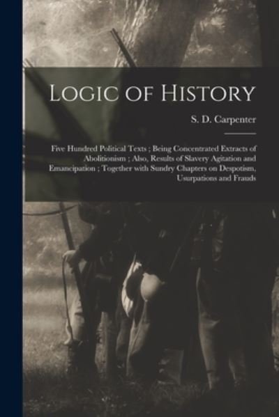 Cover for S D (Stephen Decatur) 1 Carpenter · Logic of History: Five Hundred Political Texts; Being Concentrated Extracts of Abolitionism; Also, Results of Slavery Agitation and Emancipation; Together With Sundry Chapters on Despotism, Usurpations and Frauds (Paperback Book) (2021)