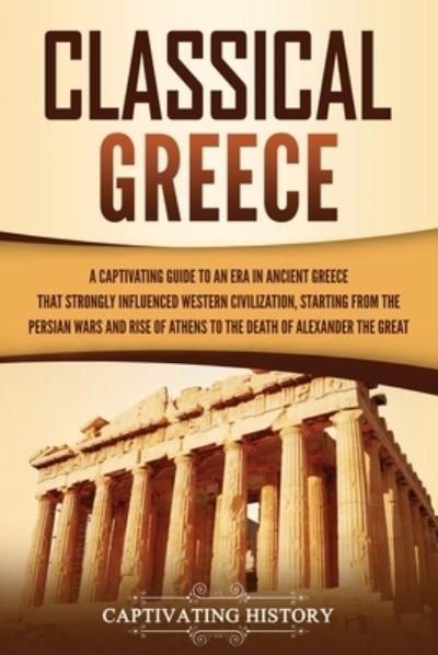 Cover for Captivating History · Classical Greece: A Captivating Guide to an Era in Ancient Greece That Strongly Influenced Western Civilization, Starting from the Persian Wars and Rise of Athens to the Death of Alexander the Great - Ancient Greek History (Paperback Book) (2021)