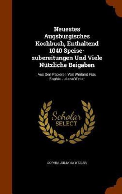 Neuestes Augsburgisches Kochbuch, Enthaltend 1040 Speise-Zubereitungen Und Viele Nutzliche Beigaben - Sophia Juliana Weiler - Böcker - Arkose Press - 9781346320267 - 8 november 2015