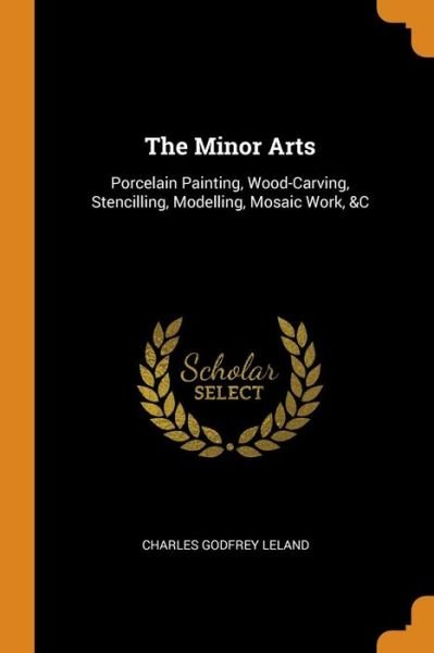 The Minor Arts Porcelain Painting, Wood-Carving, Stencilling, Modelling, Mosaic Work, &c - Charles Godfrey Leland - Books - Franklin Classics Trade Press - 9780343693268 - October 17, 2018