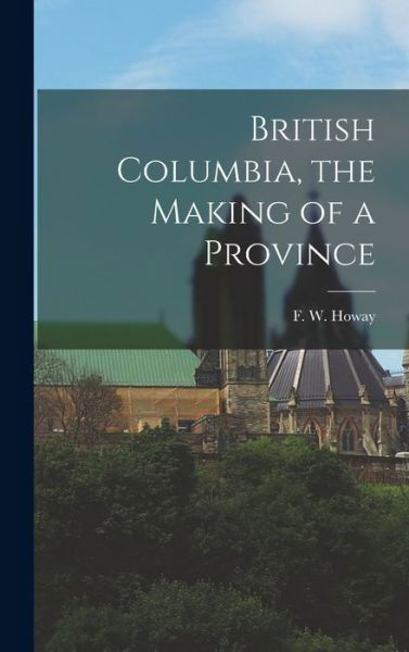 British Columbia, the Making of a Province - F W (Frederic William) 1867 Howay - Books - Hassell Street Press - 9781013807268 - September 9, 2021