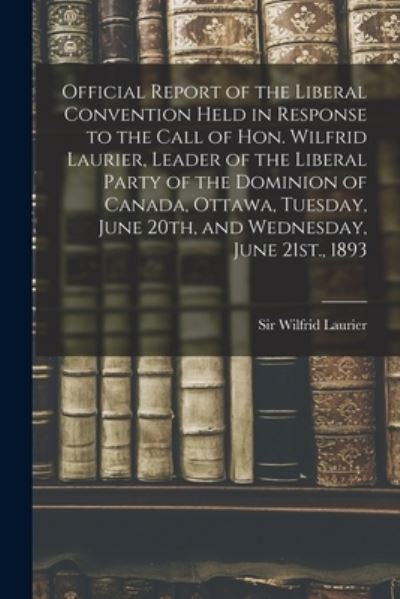 Cover for Sir Wilfrid Laurier · Official Report of the Liberal Convention Held in Response to the Call of Hon. Wilfrid Laurier, Leader of the Liberal Party of the Dominion of Canada, Ottawa, Tuesday, June 20th, and Wednesday, June 21st., 1893 (Paperback Book) (2021)