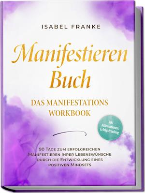 Cover for Isabel Franke · Manifestieren Buch: Das Manifestations Workbook - 90 Tage zum erfolgreichen Manifestieren Ihrer Lebenswünsche durch die Entwicklung eines positiven Mindsets - inkl. Affirmationen, Erfolgstracking (Book) (2024)