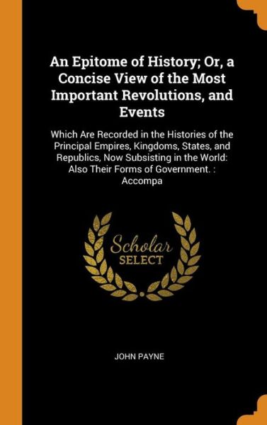 Cover for John Payne · An Epitome of History; Or, a Concise View of the Most Important Revolutions, and Events : Which Are Recorded in the Histories of the Principal Empires, ... Also Their Forms of Government. : Accompa (Hardcover Book) (2018)