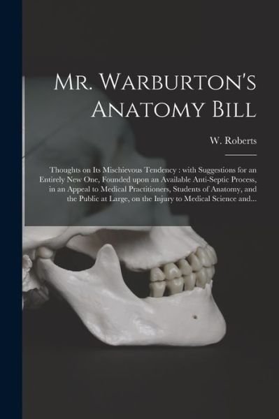 Cover for W (William) Roberts · Mr. Warburton's Anatomy Bill: Thoughts on Its Mischievous Tendency: With Suggestions for an Entirely New One, Founded Upon an Available Anti-septic Process, in an Appeal to Medical Practitioners, Students of Anatomy, and the Public at Large, on The... (Paperback Bog) (2021)