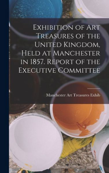 Cover for Manchester Art Treasures Exhib · Exhibition of Art Treasures of the United Kingdom, Held at Manchester in 1857. Report of the Executive Committee (Book) (2022)