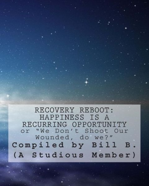 Recovery Reboot: Happiness is a Recurring Opportunity: or We Don't Shoot Our Wounded, Do We? - B (A Studious Member), Bill - Livres - Createspace - 9781493695270 - 6 novembre 2013
