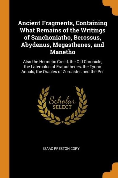 Ancient Fragments, Containing What Remains of the Writings of Sanchoniatho, Berossus, Abydenus, Megasthenes, and Manetho: Also the Hermetic Creed, the Old Chronicle, the Laterculus of Eratosthenes, the Tyrian Annals, the Oracles of Zoroaster, and the Per - Isaac Preston Cory - Boeken - Franklin Classics Trade Press - 9780344892271 - 8 november 2018