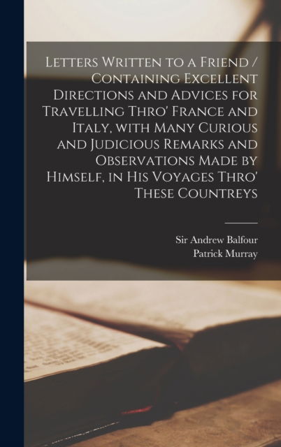 Cover for Sir Andrew Balfour · Letters Written to a Friend / Containing Excellent Directions and Advices for Travelling Thro' France and Italy, With Many Curious and Judicious Remarks and Observations Made by Himself, in His Voyages Thro' These Countreys (Hardcover Book) (2021)