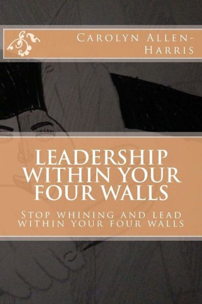 Carolyn J Allen-harris · Leadership Within Your Four Walls: Stop Whining and Start Leading Within Your Four Walls (Paperback Book) (2014)