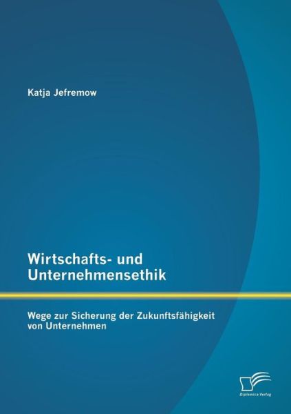 Wirtschafts- Und Unternehmensethik: Wege Zur Sicherung Der Zukunftsfahigkeit Von Unternehmen - Katja Jefremow - Books - Diplomica Verlag GmbH - 9783842885271 - August 21, 2013