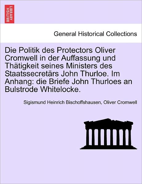 Sigismund Heinrich Bischoffshausen · Die Politik Des Protectors Oliver Cromwell in Der Auffassung Und Th Tigkeit Seines Ministers Des Staatssecret Rs John Thurloe. Im Anhang: Die Briefe John (Paperback Book) (2011)