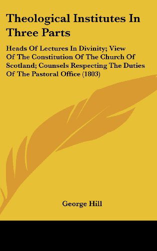 Cover for George Hill · Theological Institutes in Three Parts: Heads of Lectures in Divinity; View of the Constitution of the Church of Scotland; Counsels Respecting the Duties of the Pastoral Office (1803) (Hardcover Book) (2008)