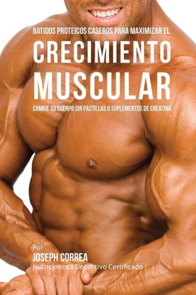 Cover for Correa (Nutricionista Deportivo Certific · Batidos Proteicos Caseros Para Maximizar El Crecimiento Muscular: Cambie Su Cuerpo Sin Pastillas O Suplementos De Creatina (Paperback Book) (2015)