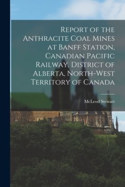 Cover for McLeod 1847-1926 Stewart · Report of the Anthracite Coal Mines at Banff Station, Canadian Pacific Railway, District of Alberta, North-West Territory of Canada [microform] (Paperback Book) (2021)