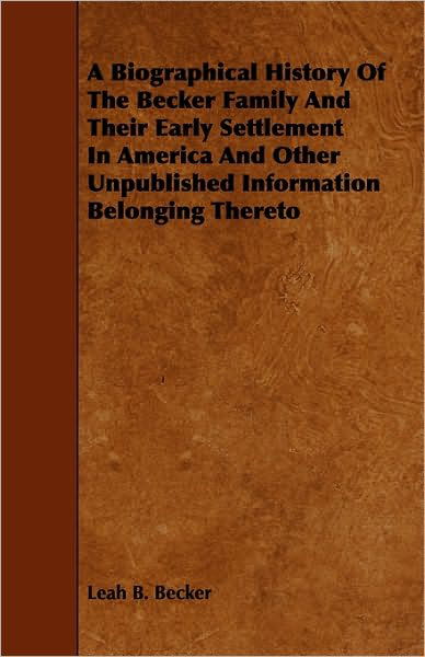 A Biographical History of the Becker Family and Their Early Settlement in America and Other Unpublished Information Belonging Thereto - Leah B Becker - Books - Morison Press - 9781444689273 - December 9, 2009