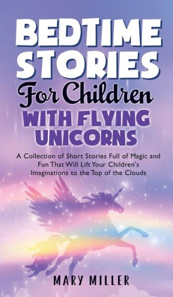 Cover for Mary Miller · Bedtime Stories for Children with Flying Unicorns: A Collection of Short Stories Full of Magic and Fun That Will Lift Your Children's Imaginations to the Top of the Clouds (Hardcover Book) (2021)