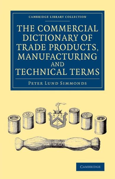 The Commercial Dictionary of Trade Products, Manufacturing and Technical Terms: With a Definition of the Moneys, Weights, and Measures, of All Countries, Reduced to the British Standard - Cambridge Library Collection - Technology - Peter Lund Simmonds - Books - Cambridge University Press - 9781108069274 - August 21, 2014