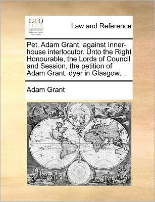 Cover for Adam Grant · Pet. Adam Grant, Against Inner-house Interlocutor. Unto the Right Honourable, the Lords of Council and Session, the Petition of Adam Grant, Dyer in Gl (Paperback Book) (2010)