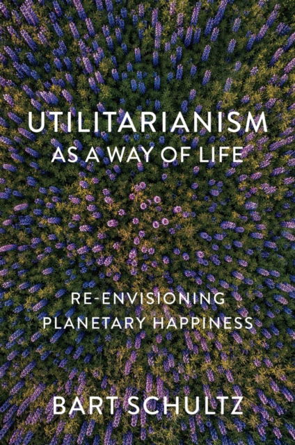 Cover for Schultz, Bart (University of Chicago) · Utilitarianism as a Way of Life: Re-envisioning Planetary Happiness (Paperback Book) (2024)