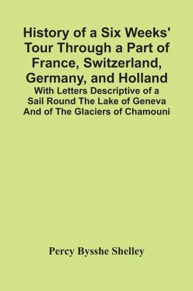 History Of A Six Weeks' Tour Through A Part Of France, Switzerland, Germany, And Holland; With Letters Descriptive Of A Sail Round The Lake Of Geneva And Of The Glaciers Of Chamouni - Percy Bysshe Shelley - Books - Alpha Edition - 9789354417276 - February 15, 2021