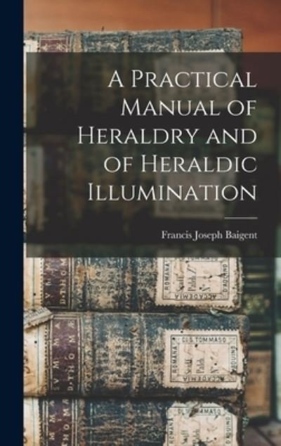 Cover for Francis Joseph Baigent · Practical Manual of Heraldry and of Heraldic Illumination (Book) (2022)