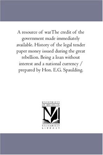 Cover for Unknown Author · A Resource of Warthe Credit of the Government Made Immediately Available. History of the Legal Tender Paper Money Issued During the Great Rebellion. ... Currency / Prepared by Hon. E.g. Spaulding. (Paperback Book) (2006)
