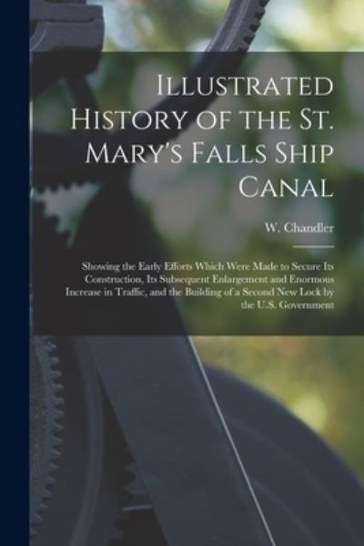 Cover for W (William) Chandler · Illustrated History of the St. Mary's Falls Ship Canal [microform]: Showing the Early Efforts Which Were Made to Secure Its Construction, Its Subsequent Enlargement and Enormous Increase in Traffic, and the Building of a Second New Lock by the U.S.... (Taschenbuch) (2021)