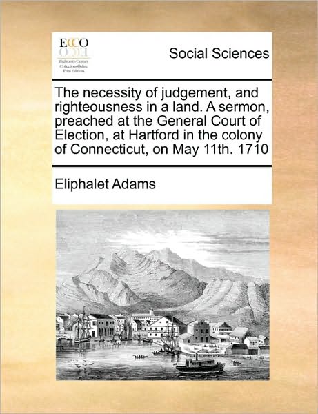 The Necessity of Judgement, and Righteousness in a Land. a Sermon, Preached at the General Court of Election, at Hartford in the Colony of Connecticut, on - Eliphalet Adams - Books - Gale Ecco, Print Editions - 9781171417279 - August 6, 2010
