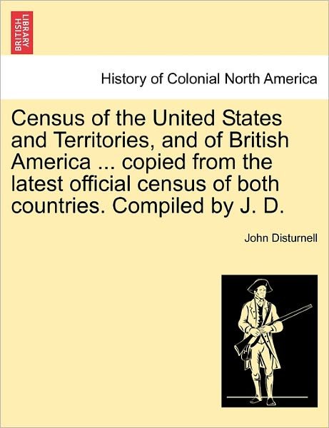 Census of the United States and Territories, and of British America ... Copied from the Latest Official Census of Both Countries. Compiled by J. D. - John Disturnell - Books - British Library, Historical Print Editio - 9781241567279 - April 1, 2011