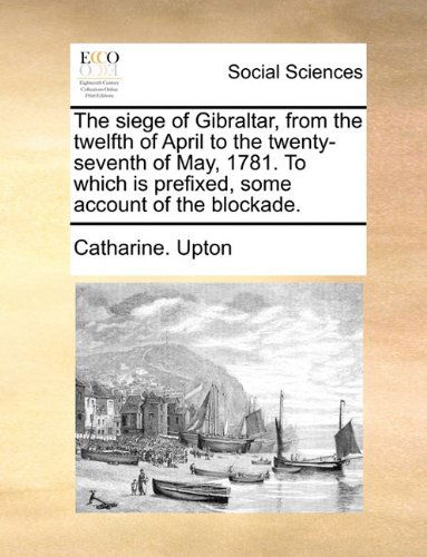Cover for Catharine. Upton · The Siege of Gibraltar, from the Twelfth of April to the Twenty-seventh of May, 1781. to Which is Prefixed, Some Account of the Blockade. (Paperback Book) (2010)