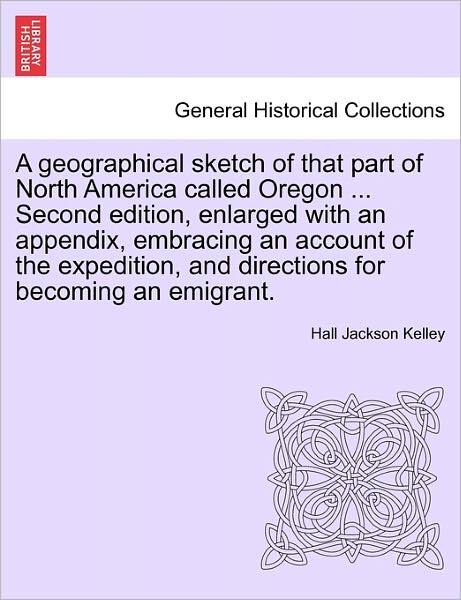 A Geographical Sketch of That Part of North America Called Oregon ... Second Edition, Enlarged with an Appendix, Embracing an Account of the Expedition, - Hall Jackson Kelley - Books - British Library, Historical Print Editio - 9781240889280 - 2011